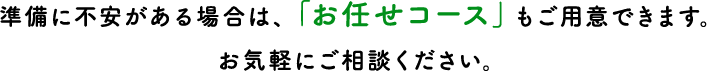 準備に不安がある場合は、「お任せコース」もご用意できます。お気軽にご相談ください。